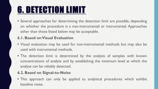 6. DETECTION LIMIT
• Several approaches for determining the detection limit are possible, depending
on whether the procedure is a non-instrumental or instrumental. Approaches
other than those listed below may be acceptable.
6.1. Based onVisual Evaluation
• Visual evaluation may be used for non-instrumental methods but may also be
used with instrumental methods.
• The detection limit is determined by the analysis of samples with known
concentrations of analyte and by establishing the minimum level at which the
analyte can be reliably detected.
6.2. Based on Signal-to-Noise
• This approach can only be applied to analytical procedures which exhibit
baseline noise.
 