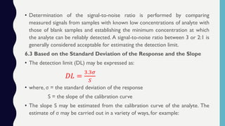 • Determination of the signal-to-noise ratio is performed by comparing
measured signals from samples with known low concentrations of analyte with
those of blank samples and establishing the minimum concentration at which
the analyte can be reliably detected. A signal-to-noise ratio between 3 or 2:1 is
generally considered acceptable for estimating the detection limit.
6.3 Based on the Standard Deviation of the Response and the Slope
• The detection limit (DL) may be expressed as:
𝐷𝐿 =
3.3𝜎
𝑆
• where, σ = the standard deviation of the response
S = the slope of the calibration curve
• The slope S may be estimated from the calibration curve of the analyte. The
estimate of σ may be carried out in a variety of ways, for example:
 