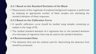 6.3.1 Based on the Standard Deviation of the Blank
• Measurement of the magnitude of analytical background response is performed
by analyzing an appropriate number of blank samples and calculating the
standard deviation of these responses.
6.3.2 Based on the Calibration Curve
• A specific calibration curve should be studied using samples containing an
analyte in the range of DL.
• The residual standard deviation of a regression line or the standard deviation
of y-intercepts of regression lines may be used as the standard deviation.
6.4 Recommended Data
• The detection limit and the method used for determining the detection limit
should be presented.
 