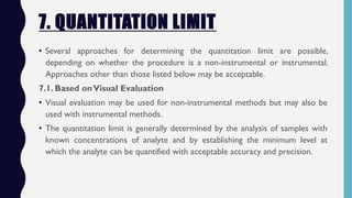 7. QUANTITATION LIMIT
• Several approaches for determining the quantitation limit are possible,
depending on whether the procedure is a non-instrumental or instrumental.
Approaches other than those listed below may be acceptable.
7.1. Based onVisual Evaluation
• Visual evaluation may be used for non-instrumental methods but may also be
used with instrumental methods.
• The quantitation limit is generally determined by the analysis of samples with
known concentrations of analyte and by establishing the minimum level at
which the analyte can be quantified with acceptable accuracy and precision.
 