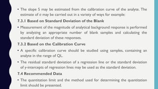 • The slope S may be estimated from the calibration curve of the analyte. The
estimate of σ may be carried out in a variety of ways for example:
7.3.1 Based on Standard Deviation of the Blank
• Measurement of the magnitude of analytical background response is performed
by analyzing an appropriate number of blank samples and calculating the
standard deviation of these responses.
7.3.2 Based on the Calibration Curve
• A specific calibration curve should be studied using samples, containing an
analyte in the range of QL.
• The residual standard deviation of a regression line or the standard deviation
of y-intercepts of regression lines may be used as the standard deviation.
7.4 Recommended Data
• The quantitation limit and the method used for determining the quantitation
limit should be presented.
 