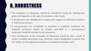 8. ROBUSTNESS
• The evaluation of robustness should be considered during the development
phase and depends on the type of procedure under study.
• It should show the reliability of an analysis with respect to deliberate variations
in method parameters.
• If measurements are susceptible to variations in analytical conditions, the
analytical conditions should be suitably controlled or a precautionary
statement should be included in the procedure.
• One consequence of the evaluation of robustness should be that a series of
system suitability parameters (e.g., resolution test) is established to ensure that
the validity of the analytical procedure is maintained whenever used.
 