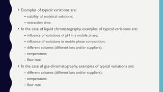 • Examples of typical variations are:
– stability of analytical solutions;
– extraction time.
• In the case of liquid chromatography, examples of typical variations are:
– influence of variations of pH in a mobile phase;
– influence of variations in mobile phase composition;
– different columns (different lots and/or suppliers);
– temperature;
– flow rate.
• In the case of gas-chromatography, examples of typical variations are:
– different columns (different lots and/or suppliers);
– temperature;
– flow rate.
 