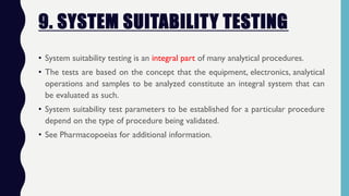 9. SYSTEM SUITABILITY TESTING
• System suitability testing is an integral part of many analytical procedures.
• The tests are based on the concept that the equipment, electronics, analytical
operations and samples to be analyzed constitute an integral system that can
be evaluated as such.
• System suitability test parameters to be established for a particular procedure
depend on the type of procedure being validated.
• See Pharmacopoeias for additional information.
 