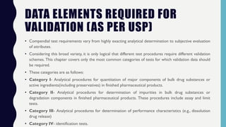 DATA ELEMENTS REQUIRED FOR
VALIDATION (AS PER USP)
• Compendial test requirements vary from highly exacting analytical determination to subjective evaluation
of attributes.
• Considering this broad variety, it is only logical that different test procedures require different validation
schemes. This chapter covers only the most common categories of tests for which validation data should
be required.
• These categories are as follows:
• Category I- Analytical procedures for quantitation of major components of bulk drug substances or
active ingredients(including preservatives) in finished pharmaceutical products.
• Category II- Analytical procedures for determination of impurities in bulk drug substances or
degradation components in finished pharmaceutical products. These procedures include assay and limit
tests.
• Category III- Analytical procedures for determination of performance characteristics (e.g., dissolution
drug release)
• Category IV- identification tests.
 