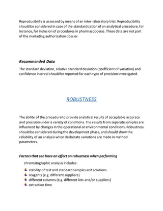 Reproducibility is assessed by means of an inter-laboratory trial. Reproducibility
should be considered in caseof the standardization of an analytical procedure, for
instance, for inclusion of procedures in pharmacopoeias. Thesedata are not part
of the marketing authorization dossier.
Recommended Data
The standard deviation, relative standard deviation (coefficient of variation) and
confidence interval should be reported for each type of precision investigated.
ROBUSTNESS
The ability of the procedureto provideanalytical results of acceptable accuracy
and precision under a variety of conditions. The results from separatesamples are
influenced by changes in the operational or environmental conditions. Robustness
should be considered during the development phase, and should show the
reliability of an analysis when deliberate variations are made in method
parameters.
Factorsthat can have an effect on robustness when performing
chromatographic analysis includes:
stability of test and standard samples and solutions
reagents (e.g. different suppliers)
different columns (e.g. different lots and/or suppliers)
extraction time
 