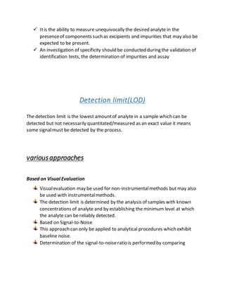  Itis the ability to measure unequivocally the desired analyte in the
presenceof components such as excipients and impurities that may also be
expected to be present.
 An investigation of specificity should be conducted during the validation of
identification tests, the determination of impurities and assay
Detection limit(LOD)
The detection limit is the lowest amountof analyte in a sample which can be
detected but not necessarily quantitated/measured as an exact value it means
some signalmust be detected by the process.
variousapproaches
Based on Visual Evaluation
Visualevaluation may be used for non-instrumentalmethods but may also
be used with instrumentalmethods.
The detection limit is determined by the analysis of samples with known
concentrations of analyte and by establishing the minimum level at which
the analyte can be reliably detected.
Based on Signal-to-Noise
This approach can only be applied to analytical procedures which exhibit
baseline noise.
Determination of the signal-to-noiseratio is performed by comparing
 