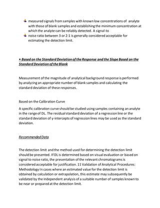 measured signals fromsamples with known low concentrations of analyte
with those of blank samples and establishing the minimum concentration at
which the analyte can be reliably detected. A signal-to
noise ratio between 3 or 2:1 is generally considered acceptable for
estimating the detection limit.
• Based on the Standard Deviation of theResponse and the SlopeBased on the
Standard Deviation of theBlank
Measurement of the magnitude of analytical background responseis performed
by analyzing an appropriate number of blank samples and calculating the
standard deviation of these responses.
Based on the Calibration Curve
A specific calibration curveshould be studied using samples containing an analyte
in the rangeof DL. The residualstandard deviation of a regression line or the
standard deviation of y-intercepts of regression lines may be used as the standard
deviation.
RecommendedData
The detection limit and the method used for determining the detection limit
should be presented. If DL is determined based on visualevaluation or based on
signal to noise ratio, the presentation of the relevant chromatograms is
considered acceptable for justification. 11 Validation of Analytical Procedures:
Methodology In cases where an estimated value for the detection limit is
obtained by calculation or extrapolation, this estimate may subsequently be
validated by the independent analysis of a suitable number of samples known to
be near or prepared at the detection limit.
 
