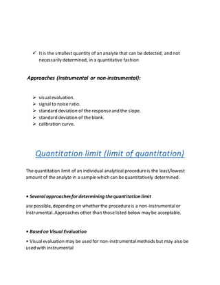  Itis the smallestquantity of an analyte that can be detected, and not
necessarily determined, in a quantitative fashion
Approaches (instrumental or non-instrumental):
 visualevaluation.
 signal to noise ratio.
 standard deviation of the responseand the slope.
 standard deviation of the blank.
 calibration curve.
Quantitation limit (limit of quantitation)
The quantitation limit of an individual analytical procedureis the least/lowest
amount of the analyte in a sample which can be quantitatively determined.
• Several approachesfor determining thequantitation limit
are possible, depending on whether the procedureis a non-instrumentalor
instrumental. Approaches other than thoselisted below may be acceptable.
• Based on Visual Evaluation
• Visualevaluation may be used for non-instrumentalmethods but may also be
used with instrumental
 