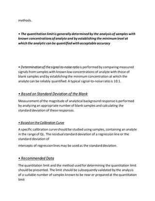methods.
• The quantitation limitisgenerally determined by the analysisof samples with
known concentrationsof analyteand by establishing the minimumlevel at
which the analytic can be quantified with acceptableaccuracy
• Determinationof thesignal-to-noise ratiois performed by comparing measured
signals fromsamples with known low concentrations of analyte with those of
blank samples and by establishing the minimum concentration at which the
analyte can be reliably quantified. A typical signal-to-noiseratio is 10:1.
• Based on Standard Deviation of the Blank
Measurement of the magnitude of analytical background responseis performed
by analyzing an appropriate number of blank samples and calculating the
standard deviation of these responses.
• Basedon theCalibration Curve
A specific calibration curveshould be studied using samples, containing an analyte
in the rangeof QL. The residualstandard deviation of a regression line or the
standard deviation of
intercepts of regression lines may be used as the standard deviation.
• Recommended Data
The quantitation limit and the method used for determining the quantitation limit
should be presented. The limit should be subsequently validated by the analysis
of a suitable number of samples known to be near or prepared at the quantitation
limit
 
