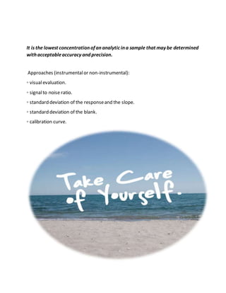 It is the lowest concentration of an analytic in a sample that may be determined
with acceptableaccuracy and precision.
Approaches (instrumentalor non-instrumental):
◦ visualevaluation.
◦ signalto noise ratio.
◦ standard deviation of the responseand the slope.
◦ standard deviation of the blank.
◦ calibration curve.
 