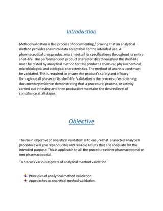 Introduction
Method validation is the process of documenting / proving that an analytical
method provides analytical data acceptable for the intended use. A
pharmaceutical drug productmust meet all its specifications throughoutits entire
shelf-life. The performanceof productcharacteristics throughoutthe shelf-life
must be tested by analytical method for the product’s chemical, physiochemical,
microbiological and biological characteristics. The method of analysis used must
be validated. This is required to ensurethe product’s safety and efficacy
throughoutall phases of its shelf-life. Validation is the process of establishing
documentary evidence demonstrating that a procedure, process, or activity
carried out in testing and then production maintains the desired level of
compliance at all stages.
Objective
The main objectiveof analytical validation is to ensurethat a selected analytical
procedurewill give reproducible and reliable results that are adequate for the
intended purpose. This is applicable to all the procedureeither pharmacopoeial or
non pharmacopoeial.
To discuss various aspects of analytical method validation.
Principles of analytical method validation.
Approaches to analytical method validation.
 