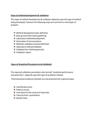 Steps of method development & validation
The steps of method development & validation depends upon the type of method
being developed, however the following steps are common to mosttypes of
projects:
 Method development plan definition
 Back ground information gathering
 Laboratory method development
 Generation of test procedure
 Methods validation protocoldefinition
 Laboratory method validation
 Validated test method generatio
 Validation report
Types of AnalyticalProceduresto beValidated
The required validation parameters also termed “analytical performance
characteristics”, depends upon the type of analytical method.
Pharmaceutical analytical methods are characterized into 5 general types
Identification tests
Potency assays
Limit tests for the control of impurities
Impurity tests- quantitative
Specific tests.
 