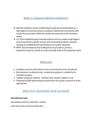 What is Analytical Method Validation?
 Method validation means establishing through documented evidence, a
high degree of assurancethatan analytical method will consistently yield
results that accurately reflect the quality characteristics of the products
tested.
 U.S. FDA-Establishing documented evidence which provides a high degree
of assurancethata specific process will consistently producea product
meeting its predetermined specifications and quality attributes.
 WHO- Documented act of providing that any procedure, process,
equipment material, activity or systemactually leads to the expected result.
PRINCIPLE
 Guideline presents information on the characteristics to be considered.
 Manufacturers to demonstrate -analytical procedureis suitable for its
intended purpose.
 Validate analytical methods - whether they indicate stability or not.
 Validated by R&D beforebeing transferred to the quality controlunit when
appropriate
ANALYTICAL PROCEDURES TO BE VALIDATED
Identification tests.
Quantitative tests for impurities’ content
Limit test for the control of impurities.
 