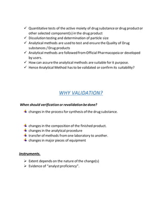  Quantitative tests of the active moiety of drug substanceor drug productor
other selected component(s) in the drug product
 Dissolution testing and determination of particle size
 Analytical methods are used to test and ensure the Quality of Drug
substances /Drug products
 Analytical methods are followed fromOfficial Pharmacopeia or developed
by users.
 How can assurethe analytical methods are suitable for it purpose.
 Hence Analytical Method has to be validated or confirm its suitability?
WHY VALIDATION?
When should verification or revalidation bedone?
changes in the process for synthesis of the drug substance.
changes in the composition of the finished product.
changes in the analytical procedure
transfer of methods fromone laboratory to another.
changes in major pieces of equipment
instruments.
 Extent depends on the nature of the change(s)
 Evidence of “analystproficiency”.
 