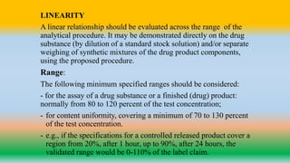 LINEARITY
A linear relationship should be evaluated across the range of the
analytical procedure. It may be demonstrated directly on the drug
substance (by dilution of a standard stock solution) and/or separate
weighing of synthetic mixtures of the drug product components,
using the proposed procedure.
Range:
The following minimum specified ranges should be considered:
- for the assay of a drug substance or a finished (drug) product:
normally from 80 to 120 percent of the test concentration;
- for content uniformity, covering a minimum of 70 to 130 percent
of the test concentration.
- e.g., if the specifications for a controlled released product cover a
region from 20%, after 1 hour, up to 90%, after 24 hours, the
validated range would be 0-110% of the label claim.
 