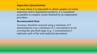 Impurities (Quantitation)
In cases where it is impossible to obtain samples of certain
impurities and/or degradation products, it is considered
acceptable to compare results obtained by an independent
procedure.
Recommended Data
Accuracy should be assessed using a minimum of 9
determinations over a minimum of 3 concentration levels
covering the specified range (e.g., 3 concentrations/3
replicates each of the total analytical procedure).
 