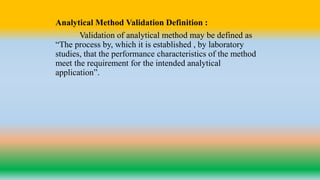 Analytical Method Validation Definition :
Validation of analytical method may be defined as
“The process by, which it is established , by laboratory
studies, that the performance characteristics of the method
meet the requirement for the intended analytical
application”.
 