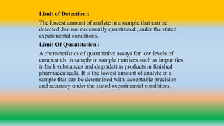 Limit of Detection :
The lowest amount of analyte in a sample that can be
detected ,but not necessarily quantitated ,under the stated
experimental conditions.
Limit Of Quantitation :
A characteristics of quantitative assays for low levels of
compounds in sample in sample matrices such as impurities
in bulk substances and degradation products in finished
pharmaceuticals. It is the lowest amount of analyte in a
sample that can be determined with acceptable precision
and accuracy under the stated experimental conditions.
 