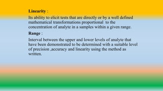 Linearity :
Its ability to elicit tests that are directly or by a well defined
mathematical transformations proportional to the
concentration of analyte in a samples within a given range.
Range :
Interval between the upper and lower levels of analyte that
have been demonstrated to be determined with a suitable level
of precision ,accuracy and linearity using the method as
written.
 