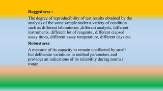 Ruggedness :
The degree of reproducibility of test results obtained by the
analysis of the same sample under a variety of condition
such as different laboratories ,different analysts, different
instruments, different lot of reagents , different elapsed
assay times, different assay temperature, different days etc.
Robustness:
A measure of its capacity to remain unaffected by small
but deliberate variations in method parameters and
provides an indications of its reliability during normal
usage.
 