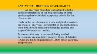 ANALYTICAL METHODS DEVELOPMENT :
An analytical procedure is developed to test a
defined characteristic of the drug substance or drug
product against established acceptance criteria for that
characteristic.
Early in the development of a new analytical procedure,
the choice of analytical instrumentation and methodology
should be selected based on the intended purpose and
scope of the analytical method.
Parameters that may be evaluated during method
development are specificity, linearity, limits of detection
(LOD) and limits of quantitation (LOQ), range, accuracy,
and precision.
 
