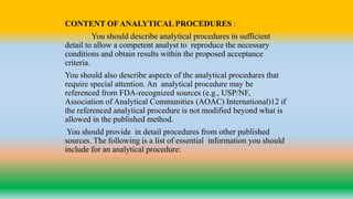 CONTENT OF ANALYTICAL PROCEDURES :
You should describe analytical procedures in sufficient
detail to allow a competent analyst to reproduce the necessary
conditions and obtain results within the proposed acceptance
criteria.
You should also describe aspects of the analytical procedures that
require special attention. An analytical procedure may be
referenced from FDA-recognized sources (e.g., USP/NF,
Association of Analytical Communities (AOAC) International)12 if
the referenced analytical procedure is not modified beyond what is
allowed in the published method.
You should provide in detail procedures from other published
sources. The following is a list of essential information you should
include for an analytical procedure:
 