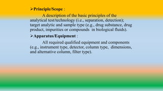 Principle/Scope :
A description of the basic principles of the
analytical test/technology (i.e., separation, detection);
target analytic and sample type (e.g., drug substance, drug
product, impurities or compounds in biological fluids).
Apparatus/Equipment :
All required qualified equipment and components
(e.g., instrument type, detector, column type, dimensions,
and alternative column, filter type).
 