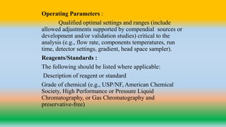 Operating Parameters :
Qualified optimal settings and ranges (include
allowed adjustments supported by compendial sources or
development and/or validation studies) critical to the
analysis (e.g., flow rate, components temperatures, run
time, detector settings, gradient, head space sampler).
Reagents/Standards :
The following should be listed where applicable:
Description of reagent or standard
Grade of chemical (e.g., USP/NF, American Chemical
Society, High Performance or Pressure Liquid
Chromatography, or Gas Chromatography and
preservative-free)
 