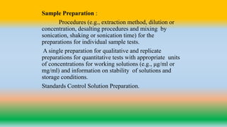 Sample Preparation :
Procedures (e.g., extraction method, dilution or
concentration, desalting procedures and mixing by
sonication, shaking or sonication time) for the
preparations for individual sample tests.
A single preparation for qualitative and replicate
preparations for quantitative tests with appropriate units
of concentrations for working solutions (e.g., μg/ml or
mg/ml) and information on stability of solutions and
storage conditions.
Standards Control Solution Preparation.
 