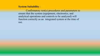 System Suitability :
Confirmatory test(s) procedures and parameters to
ensure that the system (equipment, electronics, and
analytical operations and controls to be analyzed) will
function correctly as an integrated system at the time of
use.
 