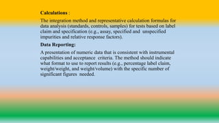 Calculations :
The integration method and representative calculation formulas for
data analysis (standards, controls, samples) for tests based on label
claim and specification (e.g., assay, specified and unspecified
impurities and relative response factors).
Data Reporting:
A presentation of numeric data that is consistent with instrumental
capabilities and acceptance criteria. The method should indicate
what format to use to report results (e.g., percentage label claim,
weight/weight, and weight/volume) with the specific number of
significant figures needed.
 