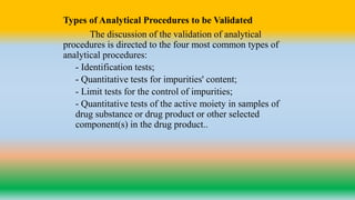 Types of Analytical Procedures to be Validated
The discussion of the validation of analytical
procedures is directed to the four most common types of
analytical procedures:
- Identification tests;
- Quantitative tests for impurities' content;
- Limit tests for the control of impurities;
- Quantitative tests of the active moiety in samples of
drug substance or drug product or other selected
component(s) in the drug product..
 