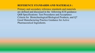 REFERENCE STANDARDS AND MATERIALS :
Primary and secondary reference standards and materials
are defined and discussed in the following ICH guidance:
Q6B Specifications: Test Procedures and Acceptance
Criteria for Biotechnological/Biological Products, and Q7
Good Manufacturing Practice Guidance for Active
Pharmaceutical Ingredients.
 