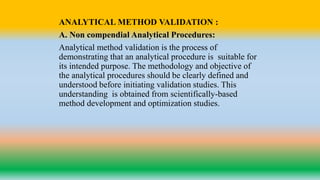 ANALYTICAL METHOD VALIDATION :
A. Non compendial Analytical Procedures:
Analytical method validation is the process of
demonstrating that an analytical procedure is suitable for
its intended purpose. The methodology and objective of
the analytical procedures should be clearly defined and
understood before initiating validation studies. This
understanding is obtained from scientifically-based
method development and optimization studies.
 