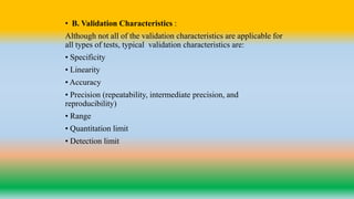 • B. Validation Characteristics :
Although not all of the validation characteristics are applicable for
all types of tests, typical validation characteristics are:
• Specificity
• Linearity
• Accuracy
• Precision (repeatability, intermediate precision, and
reproducibility)
• Range
• Quantitation limit
• Detection limit
 