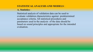 STATISTICALANALYSIS AND MODELS :
A. Statistics :
Statistical analysis of validation data can be used to
evaluate validation characteristics against predetermined
acceptance criteria. All statistical procedures and
parameters used in the analysis of the data should be
based on sound principles and appropriate for the intended
evaluation.
 