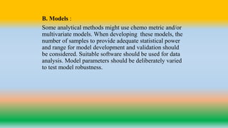 B. Models :
Some analytical methods might use chemo metric and/or
multivariate models. When developing these models, the
number of samples to provide adequate statistical power
and range for model development and validation should
be considered. Suitable software should be used for data
analysis. Model parameters should be deliberately varied
to test model robustness.
 