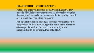 FDA METHODS VERIFICATION :
Part of the approval process for NDAs and ANDAs may
include FDA laboratory assessment to determine whether
the analytical procedures are acceptable for quality control
and suitable for regulatory purposes.
For certain biological products, samples representative of
the product for licensure along with summaries of results
of tests performed on the lots represented by these
samples should be submitted with the BLA.
 