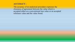 ACCURACY :
The accuracy of an analytical procedure expresses the
closeness of agreement between the value which is
accepted either as a conventional true value or an accepted
reference value and the value found.
 