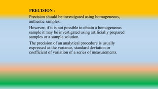 PRECISION :
Precision should be investigated using homogeneous,
authentic samples.
However, if it is not possible to obtain a homogeneous
sample it may be investigated using artificially prepared
samples or a sample solution.
The precision of an analytical procedure is usually
expressed as the variance, standard deviation or
coefficient of variation of a series of measurements.
 