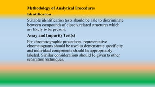 Methodology of Analytical Procedures
Identification
Suitable identification tests should be able to discriminate
between compounds of closely related structures which
are likely to be present.
Assay and Impurity Test(s)
For chromatographic procedures, representative
chromatograms should be used to demonstrate specificity
and individual components should be appropriately
labeled. Similar considerations should be given to other
separation techniques.
 