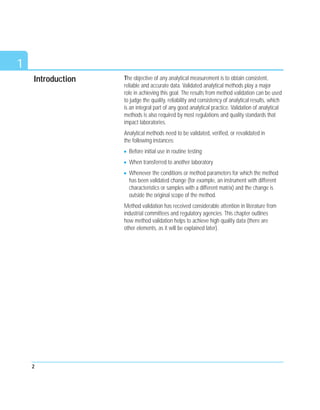 Introduction The objective of any analytical measurement is to obtain consistent,
reliable and accurate data. Validated analytical methods play a major
role in achieving this goal. The results from method validation can be used
to judge the quality, reliability and consistency of analytical results, which
is an integral part of any good analytical practice. Validation of analytical
methods is also required by most regulations and quality standards that
impact laboratories.
Analytical methods need to be validated, verified, or revalidated in
the following instances:
Before initial use in routine testing
When transferred to another laboratory
Whenever the conditions or method parameters for which the method
has been validated change (for example, an instrument with different
characteristics or samples with a different matrix) and the change is
outside the original scope of the method.
Method validation has received considerable attention in literature from
industrial committees and regulatory agencies. This chapter outlines
how method validation helps to achieve high quality data (there are
other elements, as it will be explained later).
2
1
 