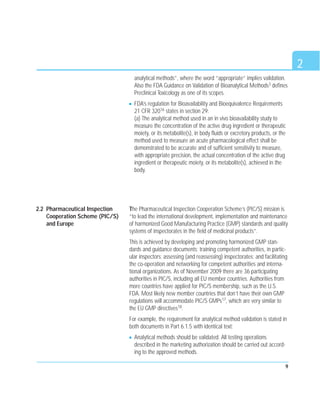 9
analytical methods”, where the word “appropriate” implies validation.
Also the FDA Guidance on Validation of Bioanalytical Methods3 defines
Preclinical Toxicology as one of its scopes.
FDA’s regulation for Bioavailability and Bioequivalence Requirements
21 CFR 32016 states in section 29:
(a) The analytical method used in an in vivo bioavailability study to
measure the concentration of the active drug ingredient or therapeutic
moiety, or its metabolite(s), in body fluids or excretory products, or the
method used to measure an acute pharmacological effect shall be
demonstrated to be accurate and of sufficient sensitivity to measure,
with appropriate precision, the actual concentration of the active drug
ingredient or therapeutic moiety, or its metabolite(s), achieved in the
body.
The Pharmaceutical Inspection Cooperation Scheme’s (PIC/S) mission is
“to lead the international development, implementation and maintenance
of harmonized Good Manufacturing Practice (GMP) standards and quality
systems of inspectorates in the field of medicinal products”.
This is achieved by developing and promoting harmonized GMP stan-
dards and guidance documents; training competent authorities, in partic-
ular inspectors; assessing (and reassessing) inspectorates; and facilitating
the co-operation and networking for competent authorities and interna-
tional organizations. As of November 2009 there are 36 participating
authorities in PIC/S, including all EU member countries. Authorities from
more countries have applied for PIC/S membership, such as the U.S.
FDA. Most likely new member countries that don’t have their own GMP
regulations will accommodate PIC/S GMPs17, which are very similar to
the EU GMP directives18.
For example, the requirement for analytical method validation is stated in
both documents in Part 6.1.5 with identical text:
Analytical methods should be validated. All testing operations
described in the marketing authorization should be carried out accord-
ing to the approved methods.
2
2.2 Pharmaceutical Inspection
Cooperation Scheme (PIC/S)
and Europe
 