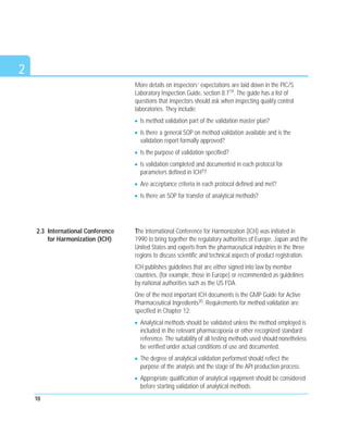 2
More details on inspectors’ expectations are laid down in the PIC/S
Laboratory Inspection Guide, section 8.719. The guide has a list of
questions that inspectors should ask when inspecting quality control
laboratories. They include:
Is method validation part of the validation master plan?
Is there a general SOP on method validation available and is the
validation report formally approved?
Is the purpose of validation specified?
Is validation completed and documented in each protocol for
parameters defined in ICH5?
Are acceptance criteria in each protocol defined and met?
Is there an SOP for transfer of analytical methods?
The International Conference for Harmonization (ICH) was initiated in
1990 to bring together the regulatory authorities of Europe, Japan and the
United States and experts from the pharmaceutical industries in the three
regions to discuss scientific and technical aspects of product registration.
ICH publishes guidelines that are either signed into law by member
countries, (for example, those in Europe) or recommended as guidelines
by national authorities such as the US FDA.
One of the most important ICH documents is the GMP Guide for Active
Pharmaceutical Ingredients20. Requirements for method validation are
specified in Chapter 12:
Analytical methods should be validated unless the method employed is
included in the relevant pharmacopoeia or other recognized standard
reference. The suitability of all testing methods used should nonetheless
be verified under actual conditions of use and documented.
The degree of analytical validation performed should reflect the
purpose of the analysis and the stage of the API production process.
Appropriate qualification of analytical equipment should be considered
before starting validation of analytical methods.
10
2.3 International Conference
for Harmonization (ICH)
 
