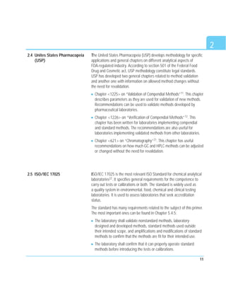 2
11
The United States Pharmacopeia (USP) develops methodology for specific
applications and general chapters on different analytical aspects of
FDA-regulated industry. According to section 501 of the Federal Food
Drug and Cosmetic act, USP methodology constitute legal standards.
USP has developed two general chapters related to method validation
and another one with information on allowed method changes without
the need for revalidation.
Chapter <1225> on “Validation of Compendial Methods”11. This chapter
describes parameters as they are used for validation of new methods.
Recommendations can be used to validate methods developed by
pharmaceutical laboratories.
Chapter <1226> on “Verification of Compendial Methods”12. This
chapter has been written for laboratories implementing compendial
and standard methods. The recommendations are also useful for
laboratories implementing validated methods from other laboratories.
Chapter <621> on “Chromatography”21. This chapter has useful
recommendations on how much GC and HPLC methods can be adjusted
or changed without the need for revalidation.
ISO/IEC 17025 is the most relevant ISO Standard for chemical analytical
laboratories22. It specifies general requirements for the competence to
carry out tests or calibrations or both. The standard is widely used as
a quality system in environmental, food, chemical and clinical testing
laboratories. It is used to assess laboratories that seek accreditation
status.
The standard has many requirements related to the subject of this primer.
The most important ones can be found in Chapter 5.4.5:
The laboratory shall validate nonstandard methods, laboratory-
designed and developed methods, standard methods used outside
their intended scope, and amplifications and modifications of standard
methods to confirm that the methods are fit for their intended use.
The laboratory shall confirm that it can properly operate standard
methods before introducing the tests or calibrations.
2.4 Unites States Pharmacopeia
(USP)
2.5 ISO/IEC 17025
 