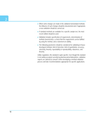 2
When some changes are made in the validated nonstandard methods,
the influence of such changes should be documented and, if appropriate,
a new validation should be carried out.
If standard methods are available for a specific sample test, the most
recent edition should be used.
Validation includes specification of requirements, determination of
method characteristics, a check that the requirements can be fulfilled
by using the method, and a statement on validity.
The following parameters should be considered for validating in-house
developed methods: limit of detection, limit of quantitation, accuracy,
selectivity, linearity, repeatability or reproducibility, robustness, and
linearity.
Unlike regulations, this standard is quite specific. Even though this standard
is not widely accepted currently by pharmaceutical laboratories, validation
experts are advised to consult it when developing a method validation
process and take recommendations appropriate for specific applications.
12
 