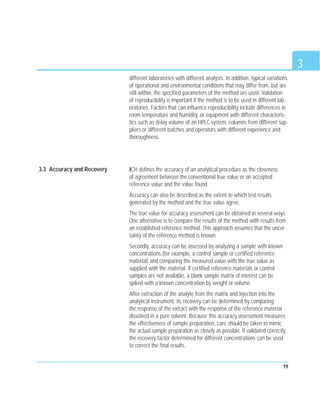 3
19
different laboratories with different analysts. In addition, typical variations
of operational and environmental conditions that may differ from, but are
still within, the specified parameters of the method are used. Validation
of reproducibility is important if the method is to be used in different lab-
oratories. Factors that can influence reproducibility include differences in
room temperature and humidity, or equipment with different characteris-
tics such as delay volume of an HPLC system, columns from different sup-
pliers or different batches and operators with different experience and
thoroughness.
ICH defines the accuracy of an analytical procedure as the closeness
of agreement between the conventional true value or an accepted
reference value and the value found.
Accuracy can also be described as the extent to which test results
generated by the method and the true value agree.
The true value for accuracy assessment can be obtained in several ways.
One alternative is to compare the results of the method with results from
an established reference method. This approach assumes that the uncer-
tainty of the reference method is known.
Secondly, accuracy can be assessed by analyzing a sample with known
concentrations (for example, a control sample or certified reference
material) and comparing the measured value with the true value as
supplied with the material. If certified reference materials or control
samples are not available, a blank sample matrix of interest can be
spiked with a known concentration by weight or volume.
After extraction of the analyte from the matrix and injection into the
analytical instrument, its recovery can be determined by comparing
the response of the extract with the response of the reference material
dissolved in a pure solvent. Because this accuracy assessment measures
the effectiveness of sample preparation, care should be taken to mimic
the actual sample preparation as closely as possible. If validated correctly,
the recovery factor determined for different concentrations can be used
to correct the final results.
3.3 Accuracy and Recovery
 