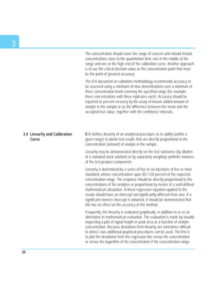 3
The concentration should cover the range of concern and should include
concentrations close to the quantitation limit, one in the middle of the
range and one at the high end of the calibration curve. Another approach
is to use the critical decision value as the concentration point that must
be the point of greatest accuracy.
The ICH document on validation methodology recommends accuracy to
be assessed using a minimum of nine determinations over a minimum of
three concentration levels covering the specified range (for example,
three concentrations with three replicates each). Accuracy should be
reported as percent recovery by the assay of known added amount of
analyte in the sample or as the difference between the mean and the
accepted true value, together with the confidence intervals.
ICH defines linearity of an analytical procedure as its ability (within a
given range) to obtain test results that are directly proportional to the
concentration (amount) of analyte in the sample.
Linearity may be demonstrated directly on the test substance (by dilution
of a standard stock solution) or by separately weighing synthetic mixtures
of the test product components.
Linearity is determined by a series of five to six injections of five or more
standards whose concentrations span 80–120 percent of the expected
concentration range. The response should be directly proportional to the
concentrations of the analytes or proportional by means of a well-defined
mathematical calculation. A linear regression equation applied to the
results should have an intercept not significantly different from zero. If a
significant nonzero intercept is obtained, it should be demonstrated that
this has no effect on the accuracy of the method.
Frequently, the linearity is evaluated graphically, in addition to or as an
alternative to mathematical evaluation. The evaluation is made by visually
inspecting a plot of signal height or peak area as a function of analyte
concentration. Because deviations from linearity are sometimes difficult
to detect, two additional graphical procedures can be used. The first is
to plot the deviations from the regression line versus the concentration
or versus the logarithm of the concentration if the concentration range
20
3.4 Linearity and Calibration
Curve
 