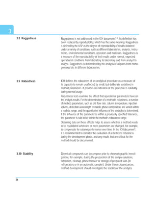 3.8 Ruggedness Ruggedness is not addressed in the ICH documents4.5. Its definition has
been replaced by reproducibility, which has the same meaning. Ruggedness
is defined by the USP as the degree of reproducibility of results obtained
under a variety of conditions, such as different laboratories, analysts, instru-
ments, environmental conditions, operators and materials. Ruggedness is
a measure of the reproducibility of test results under normal, expected
operational conditions from laboratory to laboratory and from analyst to
analyst. Ruggedness is determined by the analysis of aliquots from homo-
geneous lots in different laboratories.
ICH defines the robustness of an analytical procedure as a measure of
its capacity to remain unaffected by small, but deliberate variations in
method parameters. It provides an indication of the procedure’s reliability
during normal usage.
Robustness tests examine the effect that operational parameters have on
the analysis results. For the determination of a method’s robustness, a number
of method parameters, such as pH, flow rate, column temperature, injection
volume, detection wavelength or mobile phase composition, are varied within
a realistic range, and the quantitative influence of the variables is determined.
If the influence of the parameter is within a previously specified tolerance,
the parameter is said to be within the method’s robustness range.
Obtaining data on these effects helps to assess whether a method needs
to be revalidated when one or more parameters are changed, for example,
to compensate for column performance over time. In the ICH document5,
it is recommended to consider the evaluation of a method’s robustness
during the development phase, and any results that are critical for the
method should be documented.
Chemical compounds can decompose prior to chromatographic investi-
gations, for example, during the preparation of the sample solutions,
extraction, cleanup, phase transfer or storage of prepared vials (in
refrigerators or in an automatic sampler). Under these circumstances,
method development should investigate the stability of the analytes
26
3
3.10 Stability
3.9 Robustness
 